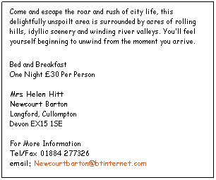 Text Box: Come and escape the roar and rush of city life, this delightfully unspoilt area is surrounded by acres of rolling hills, idyllic scenery and winding river valleys. Youll feel yourself beginning to unwind from the moment you arrive.
Bed and Breakfast
One Night 30 Per Person 

Mrs Helen Hitt 
Newcourt Barton 
Langford, Cullompton
Devon EX15 1SE 

For More Information 
Tel/Fax 01884 277326
email: Newcourtbarton@btinternet.com
 
 
