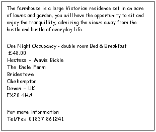 Text Box: The farmhouse is a large Victorian residence set in an acre of lawns and garden, you will have the opportunity to sit and enjoy the tranquillity, admiring the views away from the hustle and bustle of everyday life.
One Night Occupancy - double room Bed & Breakfast  
 48.00
Hostess - Mavis Bickle
The Knole Farm
Bridestowe
Okehampton
Devon - UK
EX20 4HA
For more information 
Tel/Fax 01837 861241



